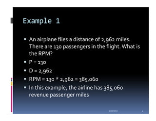 Example 1

 An airplane flies a distance of 2,962 miles.
 There are 130 passengers in the flight. What is
 the RPM?
 P = 130
 D = 2,962
 RPM = 130 * 2,962 = 385,060
 In this example, the airline has 385,060
 revenue passenger miles

                                  1/20/2012        4
 