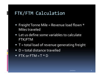 FTK/FTM Calculation

 Freight Tonne Mile = Revenue load flown *
 Miles traveled
 Let us define some variables to calculate
 FTK/FTM
 T = total load of revenue generating freight
 D = total distance travelled
 FTK or FTM = T * D


                                  1/20/2012     6
 