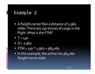 Example 2

 A freight carrier flies a distance of 2,962
 miles. There are 130 tonnes of cargo in the
 flight. What is the FTM?
 T = 130
 D = 2,962
 FTM = 130 * 2,962 = 385,060
 In this example, the airline has 385,060
 freight tonne miles

                                  1/20/2012    7
 