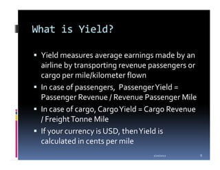 What is Yield?

 Yield measures average earnings made by an
 airline by transporting revenue passengers or
 cargo per mile/kilometer flown
 In case of passengers, Passenger Yield =
 Passenger Revenue / Revenue Passenger Mile
 In case of cargo, Cargo Yield = Cargo Revenue
 / Freight Tonne Mile
 If your currency is USD, then Yield is
 calculated in cents per mile
                                 1/20/2012       8
 