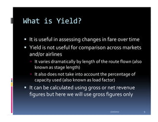 What is Yield?

 It is useful in assessing changes in fare over time
 Yield is not useful for comparison across markets
 and/or airlines
   It varies dramatically by length of the route flown (also
   known as stage length)
   It also does not take into account the percentage of
   capacity used (also known as load factor)
 It can be calculated using gross or net revenue
 figures but here we will use gross figures only

                                           1/20/2012           9
 