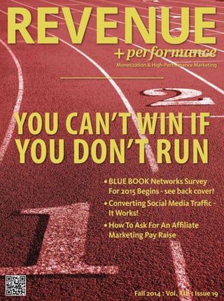 REVENUE 
performance 
Monetization & High-Performance Marketing 
YOU CAN’T WIN IF 
YOU DON’T RUN 
• BLUE BOOK Networks Survey 
For 2015 Begins - see back cover! 
• Converting Social Media Traffic - 
It Works! 
• How To Ask For An Affiliate 
Marketing Pay Raise 
Fall 2014 : Vol. XIII : Issue 19 
 