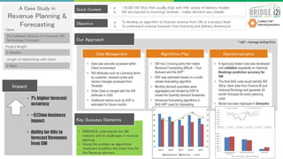 A Case Study in
Revenue Planning &
Forecasting
The Software Division of a Fortune 100
Technology Company
Quick Context
Objective
• 7% higher forecast
accuracy
• ~$23mn business
impact
• Ability for BUs to
forecast Revenues
from SW
Impact
• BRIDGEi2i understands the SW
industry and its challenges in revenue
planning
• Giving the problem an algorithmic
treatment simplifies the know-how for
the Revenue planners
Key Success Elements
Our Approach
6 Months
3 Years
Client
Project length
Length of relationship with client
• Data was securely accessed within
Client environment
• SW attributes such as Licensing terms
by customer, renewal cycles and
version changes accessed from
Teradata
• Order Data is merged with the SW
attributes in SAS
• Additional metrics such as ASP is
estimated for future months
• SW has 2 moving parts that makes
Revenue Forecasting difficult – True
Demand and the ASP**
• ASP was estimated based on a multi-
variate forecasting algorithm
• Monthly demand quantities were
aggregated and divided by ASP to
create the Quantity demand timeseries
• Advanced forecasting algorithms in
SAS HPF used for forecasting
• A rigorously tested code was developed
and validated repeatedly on historical
Bookings prediction accuracy for
SW
• The final SAS code would identify SW
SKUs, fetch data from Finance BI and
historical Bookings and generate 24-
month forecasts for every planning
cycle
• Model has been deployed in Demantra
Data Management Algorithmic Play Operationalization
a. ~10,000 SW SKUs that usually ships with HW; variety of delivery models
b. SW are exposed to licensing/ renewal – makes demand very volatile
a. To develop an algorithm to forecast revenue from SW at a product level
b. To understand revenue forecasts from licensing and delivery dimensions
* ASP – Average Selling Price
 