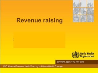 WHO Advanced Course on Health Financing for Universal Health Coverage
Barcelona, Spain, 8-12 June 2015
Revenue raising
Matthew Jowett
Senior Health Financing Specialist
WHO Geneva
 