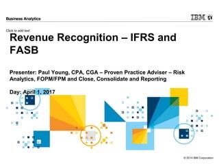 Click to add text
© 2014 IBM Corporation
Revenue Recognition – IFRS and
FASB
Presenter: Paul Young, CPA, CGA – Proven Practice Adviser – Risk
Analytics, FOPM/FPM and Close, Consolidate and Reporting
Day: April 1, 2017
 