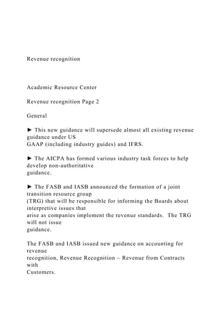 Revenue recognition
Academic Resource Center
Revenue recognition Page 2
General
► This new guidance will supersede almost all existing revenue
guidance under US
GAAP (including industry guides) and IFRS.
► The AICPA has formed various industry task forces to help
develop non-authoritative
guidance.
► The FASB and IASB announced the formation of a joint
transition resource group
(TRG) that will be responsible for informing the Boards about
interpretive issues that
arise as companies implement the revenue standards. The TRG
will not issue
guidance.
The FASB and IASB issued new guidance on accounting for
revenue
recognition, Revenue Recognition – Revenue from Contracts
with
Customers.
 