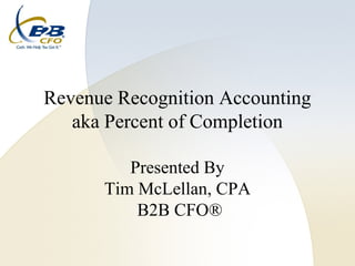Revenue Recognition Accounting
   aka Percent of Completion

         Presented By
      Tim McLellan, CPA
          B2B CFO®
 