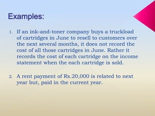 1. If an ink-and-toner company buys a truckload
of cartridges in June to resell to customers over
the next several months, it does not record the
cost of all those cartridges in June. Rather it
records the cost of each cartridge on the income
statement when the each cartridge is sold.
2. A rent payment of Rs.20,000 is related to next
year but, paid in the current year.
 
