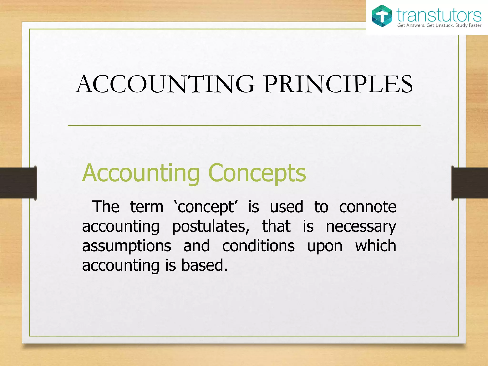 ACCOUNTING PRINCIPLES
Accounting Concepts
The term ‘concept’ is used to connote
accounting postulates, that is necessary
assumptions and conditions upon which
accounting is based.