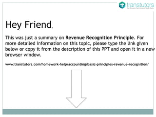 This was just a summary on Revenue Recognition Principle. For
more detailed information on this topic, please type the link given
below or copy it from the description of this PPT and open it in a new
browser window.
Hey Friend,
www.transtutors.com/homework-help/accounting/basic-principles-revenue-recognition/
 