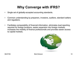 Why Converge with IFRS? Single set of globally-accepted accounting standards. Common understanding by preparers, investors, auditors, standard setters and regulators. Facilitates comparability of financial information, eliminates dual reporting required for foreign locations, easier expansion into foreign markets, increases the mobility of finance professionals and provides easier access to capital markets. 
