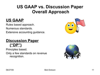 US GAAP vs. Discussion Paper  Overall Approach US GAAP Rules based approach.  Numerous standards. Extensive accounting guidance. Discussion Paper (“DP”) Principles based. Only a few standards on revenue recognition.  