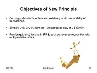 Objectives of New Principle Converge standards, enhance consistency and comparability of transactions. Simplify U.S. GAAP, from the 100 standards now in US GAAP. Provide guidance lacking in IFRS, such as revenue recognition with multiple deliverables. 