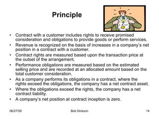 Principle Contract with a customer includes rights to receive promised consideration and obligations to provide goods or perform services. Revenue is recognized on the basis of increases in a company’s net position in a contract with a customer. Contract rights are measured based upon the transaction price at the outset of the arrangement.  Performance obligations are measured based on the estimated selling price and are recorded at an allocated amount based on the total customer consideration.  As a company performs its obligations in a contract, where the rights exceed the obligations, the company has a net contract asset. Where the obligations exceed the rights, the company has a net contract liability.  A company’s net position at contract inception is zero.  