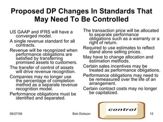 Proposed DP Changes In Standards That May Need To Be Controlled US GAAP and IFRS will have a converged model. A single revenue standard for all contracts. Revenue will be recognized when performance obligations are satisfied by transferring promised assets to customers. The transfer of control of assets will drive revenue recognition. Companies may no longer use the percentage of completion method as a separate revenue recognition model. Performance obligations must be identified and separated. The transaction price will be allocated to separate performance obligations such as a warranty or a right of return.  Required to use estimates to reflect stand alone selling prices. May have to change allocation and estimation methods. Certain sales incentives may be treated as performance obligations.  Performance obligations may need to be remeasured over the life of an arrangement.  Certain contract costs may no longer be capitalized. 