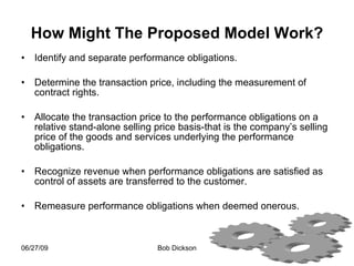How Might The Proposed Model Work? Identify and separate performance obligations. Determine the transaction price, including the measurement of contract rights. Allocate the transaction price to the performance obligations on a relative stand-alone selling price basis-that is the company’s selling price of the goods and services underlying the performance obligations. Recognize revenue when performance obligations are satisfied as control of assets are transferred to the customer. Remeasure performance obligations when deemed onerous.  