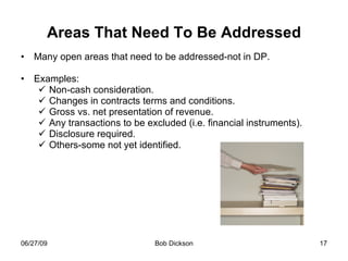 Areas That Need To Be Addressed Many open areas that need to be addressed-not in DP. Examples: Non-cash consideration. Changes in contracts terms and conditions. Gross vs. net presentation of revenue. Any transactions to be excluded (i.e. financial instruments). Disclosure required.  Others-some not yet identified. 