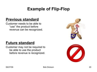 Example of Flip-Flop Previous standard Customer needs to be able to “use” the product before revenue can be recognized. Future standard Customer may not be required to be able to use the product before revenue is recognized. 