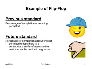 Example of Flip-Flop Previous standard Percentage of completion accounting permitted. Future standard Percentage of completion accounting not permitted unless there is a continuous transfer of assets to the customer as the contract progresses. 