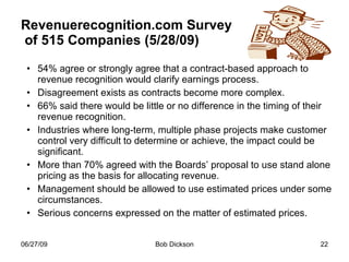 Revenuerecognition.com Survey  of 515 Companies (5/28/09) 54% agree or strongly agree that a contract-based approach to revenue recognition would clarify earnings process.  Disagreement exists as contracts become more complex.  66% said there would be little or no difference in the timing of their revenue recognition.  Industries where long-term, multiple phase projects make customer control very difficult to determine or achieve, the impact could be significant. More than 70% agreed with the Boards’ proposal to use stand alone pricing as the basis for allocating revenue. Management should be allowed to use estimated prices under some circumstances. Serious concerns expressed on the matter of estimated prices. 