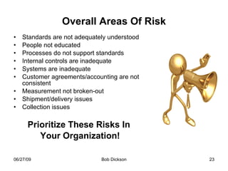 Overall Areas Of Risk Standards are not adequately understood People not educated Processes do not support standards Internal controls are inadequate Systems are inadequate Customer agreements/accounting are not consistent Measurement not broken-out Shipment/delivery issues Collection issues Prioritize These Risks In Your Organization! 