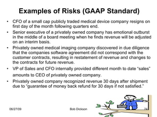 Examples of Risks (GAAP Standard) CFO of a small cap publicly traded medical device company resigns on first day of the month following quarters end. Senior executive of a privately owned company has emotional outburst in the middle of a board meeting when he finds revenue will be adjusted on an interim basis.  Privately owned medical imaging company discovered in due diligence that the companies software agreement did not correspond with the customer contracts, resulting in restatement of revenue and changes to the contracts for future revenue.  VP of Sales and CFO internally provided different month to date “sales” amounts to CEO of privately owned company.   Privately owned company recognized revenue 30 days after shipment due to “guarantee of money back refund for 30 days if not satisfied.” 