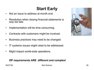 Start Early Not an issue to address at month end. Resolution when closing financial statements is way too late. Implementation will be time consuming. Contracts with customers might be involved. Business practices may need to be changed. IT systems issues might need to be addressed. Might impact world-wide operations. DP requirements ARE  different and complex! 