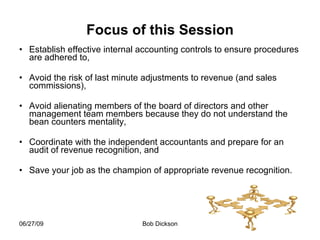 Focus of this Session Establish effective internal accounting controls to ensure procedures are adhered to,  Avoid the risk of last minute adjustments to revenue (and sales commissions), Avoid alienating members of the board of directors and other management team members because they do not understand the bean counters mentality, Coordinate with the independent accountants and prepare for an audit of revenue recognition, and  Save your job as the champion of appropriate revenue recognition.  