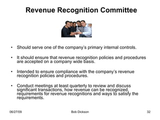 Revenue Recognition Committee Should serve one of the company’s primary internal controls. It should ensure that revenue recognition policies and procedures are accepted on a company wide basis.  Intended to ensure compliance with the company’s revenue recognition policies and procedures. Conduct meetings at least quarterly to review and discuss significant transactions, how revenue can be recognized, requirements for revenue recognitions and ways to satisfy the requirements. 