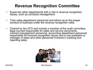 Revenue Recognition Committee Supervise other departments with a role in revenue recognition issues, such as contracts management.  Train sales department personnel and others as to the proper conduct of business under the revenue recognition rules. Chaired by the CFO and include a member of the audit committee, legal counsel responsible for sales and service documents, contract management personnel, accounting department personnel responsible for revenue recognition issues and a vice president or manager of sales and other personnel involved in tracking and reporting sales.  