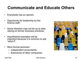Communicate and Educate Others Everybody has an opinion. Opportunity for leadership by the finance staff. Some directors may not be up to date, relying on former business practices. Hypothetical examples will be important because it is common to ask “what if”. More formal seminars: Independent accountants. Executives of other companies. 