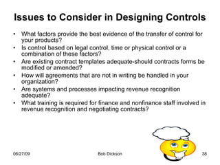 Issues to Consider in Designing Controls What factors provide the best evidence of the transfer of control for your products? Is control based on legal control, time or physical control or a combination of these factors? Are existing contract templates adequate-should contracts forms be modified or amended? How will agreements that are not in writing be handled in your organization? Are systems and processes impacting revenue recognition adequate? What training is required for finance and nonfinance staff involved in revenue recognition and negotiating contracts? 