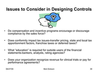 Issues to Consider in Designing Controls Do compensation and incentive programs encourage or discourage compliance by the sales force? Does conformity impact tax issues-transfer pricing, state and local tax apportionment factors, franchise taxes or deferred taxes? What “education” is required for outside users of the financial statements-bankers, analysts, rating agencies? Does your organization recognize revenue for clinical trials or pay for performance agreements? 