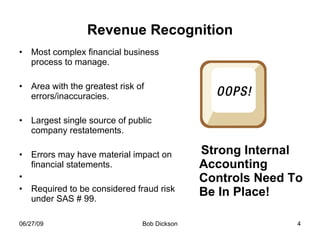 Revenue Recognition Most complex financial business process to manage. Area with the greatest risk of errors/inaccuracies. Largest single source of public company restatements. Errors may have material impact on financial statements. Required to be considered fraud risk under SAS # 99. Strong Internal Accounting Controls Need To Be In Place! 
