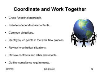 Coordinate and Work Together Cross functional approach. Include independent accountants. Common objectives. Identify touch points in the work flow process. Review hypothetical situations. Review contracts and other documents. Outline compliance requirements. 