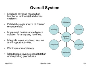 Overall System   Enhance revenue recognition functional in financial and other systems. Establish single source of “clean” revenue data. Implement business intelligence solution for analyzing revenue. Integrate sales, contract, service and support activities. Eliminate spreadsheets. Standardize revenue consolidation and reporting procedures. Reporting Compliance Accounting Recognition Allocation Scheduling Revenue System 