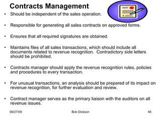 Contracts Management Should be independent of the sales operation. Responsible for generating all sales contracts on approved forms. Ensures that all required signatures are obtained. Maintains files of all sales transactions, which should include all documents related to revenue recognition.  Contradictory side letters should be prohibited. Contracts manager should apply the revenue recognition rules, policies and procedures to every transaction. For unusual transactions, an analysis should be prepared of its impact on revenue recognition, for further evaluation and review. Contract manager serves as the primary liaison with the auditors on all revenue issues.  