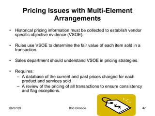 Pricing Issues with Multi-Element Arrangements Historical pricing information must be collected to establish vendor specific objective evidence (VSOE). Rules use VSOE to determine the fair value of each item sold in a transaction. Sales department should understand VSOE in pricing strategies.  Requires: A database of the current and past prices charged for each product and services sold  A review of the pricing of all transactions to ensure consistency and flag exceptions. 