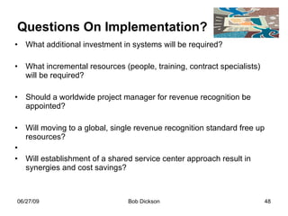 Questions On Implementation? What additional investment in systems will be required? What incremental resources (people, training, contract specialists) will be required? Should a worldwide project manager for revenue recognition be appointed? Will moving to a global, single revenue recognition standard free up resources? Will establishment of a shared service center approach result in synergies and cost savings? 