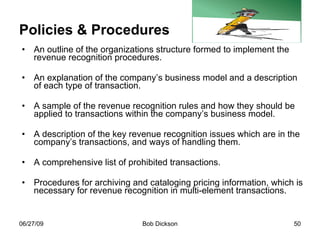 Policies & Procedures An outline of the organizations structure formed to implement the revenue recognition procedures. An explanation of the company’s business model and a description of each type of transaction. A sample of the revenue recognition rules and how they should be applied to transactions within the company’s business model.  A description of the key revenue recognition issues which are in the company’s transactions, and ways of handling them. A comprehensive list of prohibited transactions.  Procedures for archiving and cataloging pricing information, which is necessary for revenue recognition in multi-element transactions.  