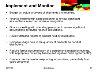 Implement and Monitor Budget vs. actual analyses of shipments and revenue. Finance meeting with sales personnel to review significant assumptions in accrued revenue recognition. Finance meeting with operating personnel to review significant assumptions in returns reserve calculations. Review detailed reports of product held by distributors. Compare usage data to the quantity of products on hand at distributors. Require formal documentation of a agreements related to revenue, with appropriate review by finance and legal (no “side agreements”). Create a mechanism for responding to questions, particularly from sales personnel.  