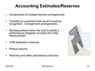 Accounting Estimates/Reserves Components of multiple-element arrangements. Transfers to customers that result in revenue recognition.  Consignment arrangements. Remeasurement when the cost to satisfy a performance obligation exceeds the initial measurement. FOB destination reserves. Product returns. Warranty and other post-delivery services. 