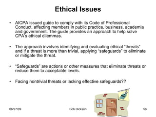 Ethical Issues AICPA issued guide to comply with its Code of Professional Conduct, affecting members in public practice, business, academia and government. The guide provides an approach to help solve CPA’s ethical dilemmas.  The approach involves identifying and evaluating ethical “threats” and if a threat is more than trivial, applying “safeguards” to eliminate or mitigate the threat. “ Safeguards” are actions or other measures that eliminate threats or reduce them to acceptable levels.  Facing nontrivial threats or lacking effective safeguards?? 