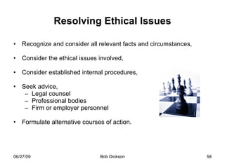 Resolving Ethical Issues Recognize and consider all relevant facts and circumstances, Consider the ethical issues involved, Consider established internal procedures,  Seek advice,  Legal counsel Professional bodies Firm or employer personnel Formulate alternative courses of action.  