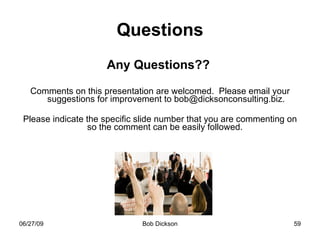 Questions Any Questions??  Comments on this presentation are welcomed.  Please email your suggestions for improvement to bob@dicksonconsulting.biz. Please indicate the specific slide number that you are commenting on so the comment can be easily followed.   