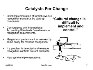 Catalysts For Change Initial implementation of formal revenue recognition standards by start-up companies. Convergence with International Accounting Standards Board revenue recognition requirements. Merged companies want to use exactly same policy for revenue recognition. If a problem is detected and revenue recognition controls are not adequate. New system implementations. “ Cultural change is difficult to implement and control.” 