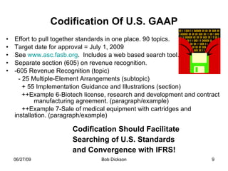 Codification Of U.S. GAAP Effort to pull together standards in one place. 90 topics. Target date for approval = July 1, 2009 See  www.asc.fasb.org .  Includes a web based search tool. Separate section (605) on revenue recognition.  -605 Revenue Recognition (topic) - 25 Multiple-Element Arrangements (subtopic) + 55 Implementation Guidance and Illustrations (section) ++Example 6-Biotech license, research and development and contract  manufacturing agreement. (paragraph/example) ++Example 7-Sale of medical equipment with cartridges and  installation. (paragraph/example) Codification Should Facilitate  Searching of U.S. Standards and Convergence with IFRS! 