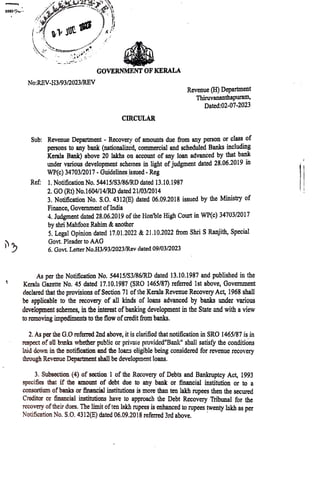 S595
No:REV-H3/93/2023/REV
GOVERNMENT OF KERALA
CIRCULAR
Sub: Revenue Department - Recovery of amounts due from any person or class ot
persons to any bank (nationalizcd, commercial and scheduled Banks including
Kerala Bank) above 20 lakhs on account of any loan advanced by that bank
under various development schemes in light ofjudgment dated 28.06.2019 in
WP(c) 34703/2017- Guidelines issued-Reg
Ref: 1. Notification No. 54415/S3/86/RD dated 13.10.1987
2. GO (Rt) No.1604/14/RD dated 21/03/2014
Revenue (H) Department
Thiruvananthapuram,
Dated:02-07-2023
3. Notification No. S.O. 4312E) dated 06.09.2018 issued by the Ministry of
Finance, Government ofIndia
Judgment dated 28.06.2019 of the Honble High Court in WP(C) 34703/2017
by shri Mahfooz Rahim &anoth¹r
S. Legal Opinion dated 17.01.2022 &21.10.2022 from Shri SRanjith, Special
Govt, Pleader to AAG
6. Govt. Letter No.H3/93/2023/Rev dated 09/03/2023
As per the Notification No. 54415/S3/86/RD dated 13.10.1987 and published in the
Kerala Gazette No. 45 dated 17.10.1987 (SRO 1465/87) referred 1st above, Government
declared that the provisions ofSection 71 ofthe Kerala Revenue RecoveryAct, 1968 shall
be applicable to the recovery of all kinds of loans advanced by banks under various
development schemes, in the interest ofbanking development in the State and with aview
to removing impediments to the flow ofcreditfrom banks.
2. As per the G.O referred 2nd above, it is clarificd that notification in SRO 1465/87 is in
rospect of ollbanks whether public or privaie provided"Bank" shall satisfy the conditions
laid down in the notification and the loars cligible being considered for revenue recovery
through Revenue Department shall be development loans.
3. Subsection (4) of section 1of the Rccovery of Debts and Bankruptcy Act, 1993
specifies that if the amount of debt due to any bank or financial institution or to a
consortium ofbanks or financial institutions is more than ten lakh rupees then the secured
Creditar or financialinstitutions have to approach the Debt RecoveryTribunal for the
recovery oftheir dues. The limit often lakh rupees is enhanced to rupees twenty lakh as per
Notification No. S.O. 4312(E) dated 06.09.2018 referred 3rd above.
 