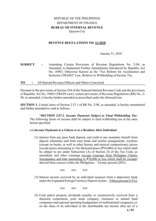 1 / 47
REPUBLIC OF THE PHILIPPINES
DEPARTMENT OF FINANCE
BUREAU OF INTERNAL REVENUE
Quezon City
REVENUE REGULATIONS NO. 11-2018
January 31, 2018
SUBJECT : Amending Certain Provisions of Revenue Regulations No. 2-98, as
Amended, to Implement Further Amendments Introduced by Republic Act
No. 10963, Otherwise Known as the “Tax Reform for Acceleration and
Inclusion (TRAIN)” Law, Relative to Withholding of Income Tax.
TO : All Internal Revenue Officers and Others Concerned
Pursuant to the provisions of Section 244 of the National Internal Revenue Code and the provisions
of Republic Act No. 10963 (TRAIN Law), certain provisions of Revenue Regulations (RR) No. 2-
98, as amended, is hereby further amended as prescribed under the aforesaid law.
SECTION 1. Certain items of Section 2.57.1 of RR No. 2-98, as amended, is hereby renumbered
and further amended to read as follows:
“SECTION 2.57.1. Income Payments Subject to Final Withholding Tax.
The following forms of income shall be subject to final withholding tax at the rates
herein specified:
(A)Income Payments to a Citizen or to a Resident Alien Individual:
(1) Interest from any peso bank deposit, and yield or any monetary benefit from
deposit substitutes and from trust funds and similar arrangements; royalties
(except on books, as well as other literary and musical compositions), prizes
(except prizes amounting to Ten thousand pesos [₱10,000] or less which shall
be subject to tax under Subsection (A) of Section 24 of the Tax Code, as
amended); and other winnings (except winnings from Philippine Charity
Sweepstakes and lotto amounting to ₱10,000 or less which shall be exempt)
derived from sources within the Philippines – Twenty percent (20%)
xxx xxx xxx
(3) Interest income received by an individual taxpayer from a depository bank
under the Expanded Foreign Currency Deposit system – Fifteen percent (15%).
xxx xxx xxx
(5) Cash and/or property dividends actually or constructively received from a
domestic corporation, joint stock company, insurance or mutual fund
companies and regional operating headquarters of multinational companies, or
on the share of an individual in the distributable net income after tax of a
 