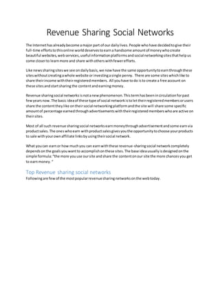 Revenue Sharing Social Networks
The Internethasalreadybecome amajor part of our dailylives.People whohave decidedtogive their
full-time effortstothisonline worlddeservestoearna handsome amountof moneywhocreate
beautiful websites,webservices,usefulinformationplatformsandsocial networkingsitesthathelpus
come closerto learnmore and share withotherswithfewerefforts.
Like newssharingsiteswe see ondailybasis,we now have the same opportunitytoearnthroughthese
siteswithoutcreatingawhole website or investingasingle penny. There are some siteswhichlike to
share theirincome withtheirregisteredmembers. All youhave todo isto create a free account on
these sitesandstartsharing the contentandearningmoney.
Revenue sharingsocial networks isnotanew phenomenon.Thistermhasbeenincirculationforpast
fewyearsnow.The basic ideaof these type of social networkistolettheirregisteredmembersorusers
share the contenttheylike ontheirsocial networkingplatformandthe site will share some specific
amountof percentage earnedthroughadvertisementswiththeirregisteredmemberswhoare active on
theirsites.
Most of all such revenue sharingsocial networksearnmoneythroughadvertisementandsome earnvia
productsales.The oneswhoearn withproductsalesgivesyouthe opportunitytochoose yourproducts
to sale withyourownaffiliate linksbyusingtheirsocial network.
What youcan earnor how muchyou can earnwiththese revenue-sharingsocial networkcompletely
dependson the goalsyouwantto accomplishonthese sites.The base ideausuallyisdesignedonthe
simple formula:“the more youuse oursite andshare the contentonour site the more chancesyou get
to earnmoney.“
Top Revenue sharing social networks
Followingare fewof the mostpopularrevenuesharingnetworksonthe webtoday.
 